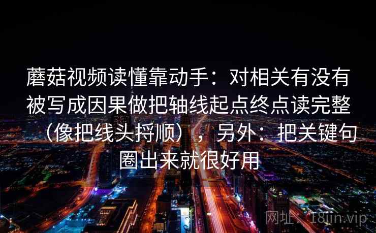 蘑菇视频读懂靠动手：对相关有没有被写成因果做把轴线起点终点读完整（像把线头捋顺），另外：把关键句圈出来就很好用