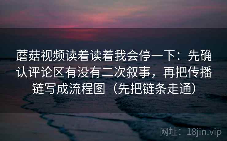 蘑菇视频读着读着我会停一下：先确认评论区有没有二次叙事，再把传播链写成流程图（先把链条走通）