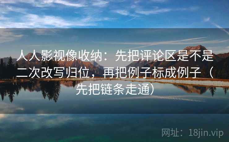 人人影视像收纳：先把评论区是不是二次改写归位，再把例子标成例子（先把链条走通）