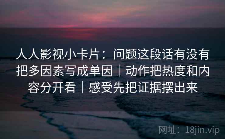 人人影视小卡片：问题这段话有没有把多因素写成单因｜动作把热度和内容分开看｜感受先把证据摆出来